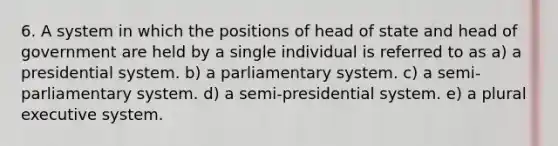 6. A system in which the positions of head of state and head of government are held by a single individual is referred to as a) a presidential system. b) a parliamentary system. c) a semi-parliamentary system. d) a semi-presidential system. e) a plural executive system.