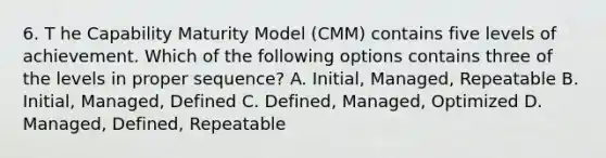 6. T he Capability Maturity Model (CMM) contains five levels of achievement. Which of the following options contains three of the levels in proper sequence? A. Initial, Managed, Repeatable B. Initial, Managed, Defined C. Defined, Managed, Optimized D. Managed, Defined, Repeatable