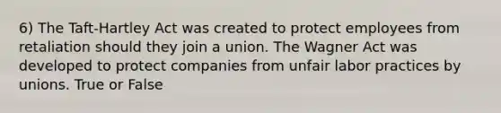 6) The Taft-Hartley Act was created to protect employees from retaliation should they join a union. The Wagner Act was developed to protect companies from unfair labor practices by unions. True or False