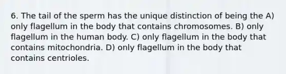 6. The tail of the sperm has the unique distinction of being the A) only flagellum in the body that contains chromosomes. B) only flagellum in the human body. C) only flagellum in the body that contains mitochondria. D) only flagellum in the body that contains centrioles.