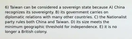 6) Taiwan can be considered a sovereign state because A) China recognizes its sovereignty. B) its government carries on diplomatic relations with many other countries. C) the Nationalist party rules both China and Taiwan. D) its size meets the minimum geographic threshold for independence. E) it is no longer a British colony.