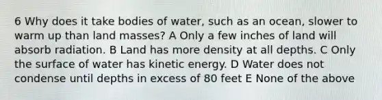 6 Why does it take bodies of water, such as an ocean, slower to warm up than land masses? A Only a few inches of land will absorb radiation. B Land has more density at all depths. C Only the surface of water has kinetic energy. D Water does not condense until depths in excess of 80 feet E None of the above