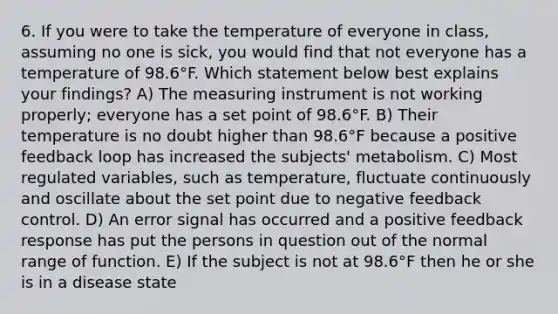 6. If you were to take the temperature of everyone in class, assuming no one is sick, you would find that not everyone has a temperature of 98.6°F. Which statement below best explains your findings? A) The measuring instrument is not working properly; everyone has a set point of 98.6°F. B) Their temperature is no doubt higher than 98.6°F because a positive feedback loop has increased the subjects' metabolism. C) Most regulated variables, such as temperature, fluctuate continuously and oscillate about the set point due to negative feedback control. D) An error signal has occurred and a positive feedback response has put the persons in question out of the normal range of function. E) If the subject is not at 98.6°F then he or she is in a disease state