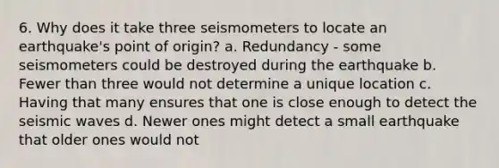 6. Why does it take three seismometers to locate an earthquake's point of origin? a. Redundancy - some seismometers could be destroyed during the earthquake b. Fewer than three would not determine a unique location c. Having that many ensures that one is close enough to detect the seismic waves d. Newer ones might detect a small earthquake that older ones would not