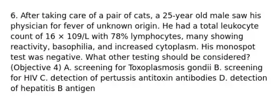 6. After taking care of a pair of cats, a 25-year old male saw his physician for fever of unknown origin. He had a total leukocyte count of 16 × 109/L with 78% lymphocytes, many showing reactivity, basophilia, and increased cytoplasm. His monospot test was negative. What other testing should be considered? (Objective 4) A. screening for Toxoplasmosis gondii B. screening for HIV C. detection of pertussis antitoxin antibodies D. detection of hepatitis B antigen