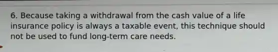 6. Because taking a withdrawal from the cash value of a life insurance policy is always a taxable event, this technique should not be used to fund long-term care needs.