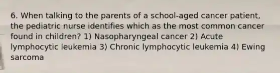 6. When talking to the parents of a school-aged cancer patient, the pediatric nurse identifies which as the most common cancer found in children? 1) Nasopharyngeal cancer 2) Acute lymphocytic leukemia 3) Chronic lymphocytic leukemia 4) Ewing sarcoma