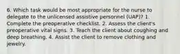 6. Which task would be most appropriate for the nurse to delegate to the unlicensed assistive personnel (UAP)? 1. Complete the preoperative checklist. 2. Assess the client's preoperative vital signs. 3. Teach the client about coughing and deep breathing. 4. Assist the client to remove clothing and jewelry.