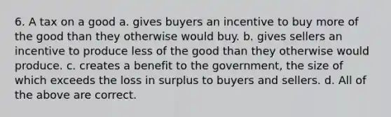 6. A tax on a good a. gives buyers an incentive to buy more of the good than they otherwise would buy. b. gives sellers an incentive to produce less of the good than they otherwise would produce. c. creates a benefit to the government, the size of which exceeds the loss in surplus to buyers and sellers. d. All of the above are correct.