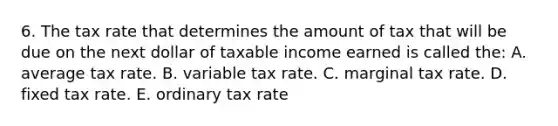 6. The tax rate that determines the amount of tax that will be due on the next dollar of taxable income earned is called the: A. average tax rate. B. variable tax rate. C. marginal tax rate. D. fixed tax rate. E. ordinary tax rate