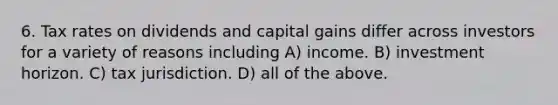 6. Tax rates on dividends and capital gains differ across investors for a variety of reasons including A) income. B) investment horizon. C) tax jurisdiction. D) all of the above.