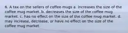 6. A tax on the sellers of coffee mugs a. increases the size of the coffee mug market. b. decreases the size of the coffee mug market. c. has no effect on the size of the coffee mug market. d. may increase, decrease, or have no effect on the size of the coffee mug market.