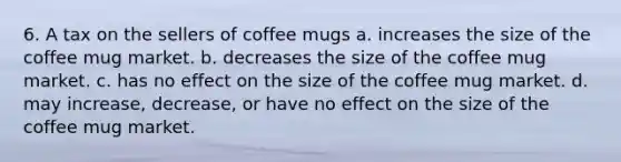 6. A tax on the sellers of coffee mugs a. increases the size of the coffee mug market. b. decreases the size of the coffee mug market. c. has no effect on the size of the coffee mug market. d. may increase, decrease, or have no effect on the size of the coffee mug market.