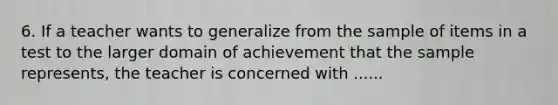 6. If a teacher wants to generalize from the sample of items in a test to the larger domain of achievement that the sample represents, the teacher is concerned with ......