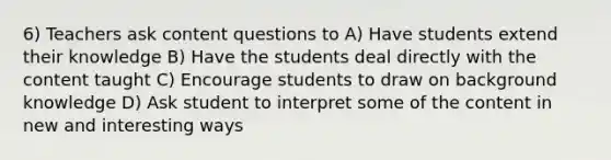 6) Teachers ask content questions to A) Have students extend their knowledge B) Have the students deal directly with the content taught C) Encourage students to draw on background knowledge D) Ask student to interpret some of the content in new and interesting ways