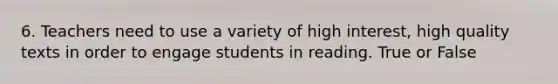 6. Teachers need to use a variety of high interest, high quality texts in order to engage students in reading. True or False