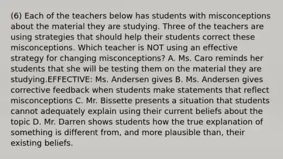 (6) Each of the teachers below has students with misconceptions about the material they are studying. Three of the teachers are using strategies that should help their students correct these misconceptions. Which teacher is NOT using an effective strategy for changing misconceptions? A. Ms. Caro reminds her students that she will be testing them on the material they are studying.EFFECTIVE: Ms. Andersen gives B. Ms. Andersen gives corrective feedback when students make statements that reflect misconceptions C. Mr. Bissette presents a situation that students cannot adequately explain using their current beliefs about the topic D. Mr. Darren shows students how the true explanation of something is different from, and more plausible than, their existing beliefs.