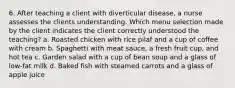 6. After teaching a client with diverticular disease, a nurse assesses the clients understanding. Which menu selection made by the client indicates the client correctly understood the teaching? a. Roasted chicken with rice pilaf and a cup of coffee with cream b. Spaghetti with meat sauce, a fresh fruit cup, and hot tea c. Garden salad with a cup of bean soup and a glass of low-fat milk d. Baked fish with steamed carrots and a glass of apple juice