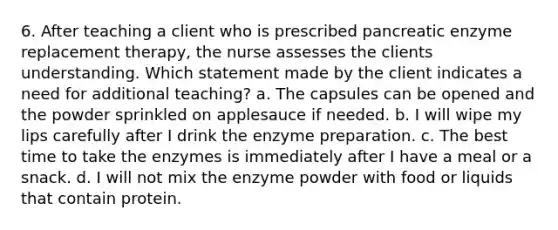 6. After teaching a client who is prescribed pancreatic enzyme replacement therapy, the nurse assesses the clients understanding. Which statement made by the client indicates a need for additional teaching? a. The capsules can be opened and the powder sprinkled on applesauce if needed. b. I will wipe my lips carefully after I drink the enzyme preparation. c. The best time to take the enzymes is immediately after I have a meal or a snack. d. I will not mix the enzyme powder with food or liquids that contain protein.