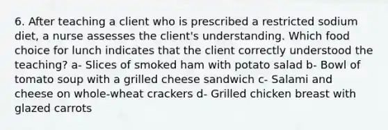 6. After teaching a client who is prescribed a restricted sodium diet, a nurse assesses the client's understanding. Which food choice for lunch indicates that the client correctly understood the teaching? a- Slices of smoked ham with potato salad b- Bowl of tomato soup with a grilled cheese sandwich c- Salami and cheese on whole-wheat crackers d- Grilled chicken breast with glazed carrots