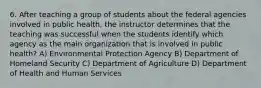 6. After teaching a group of students about the federal agencies involved in public health, the instructor determines that the teaching was successful when the students identify which agency as the main organization that is involved in public health? A) Environmental Protection Agency B) Department of Homeland Security C) Department of Agriculture D) Department of Health and Human Services