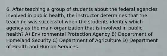 6. After teaching a group of students about the federal agencies involved in public health, the instructor determines that the teaching was successful when the students identify which agency as the main organization that is involved in public health? A) Environmental Protection Agency B) Department of Homeland Security C) Department of Agriculture D) Department of Health and Human Services