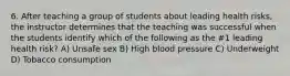 6. After teaching a group of students about leading health risks, the instructor determines that the teaching was successful when the students identify which of the following as the #1 leading health risk? A) Unsafe sex B) High blood pressure C) Underweight D) Tobacco consumption