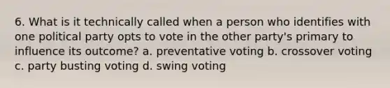 6. What is it technically called when a person who identifies with one political party opts to vote in the other party's primary to influence its outcome? a. preventative voting b. crossover voting c. party busting voting d. swing voting