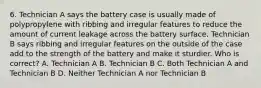 6. Technician A says the battery case is usually made of polypropylene with ribbing and irregular features to reduce the amount of current leakage across the battery surface. Technician B says ribbing and irregular features on the outside of the case add to the strength of the battery and make it sturdier. Who is correct? A. Technician A B. Technician B C. Both Technician A and Technician B D. Neither Technician A nor Technician B