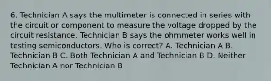 6. Technician A says the multimeter is connected in series with the circuit or component to measure the voltage dropped by the circuit resistance. Technician B says the ohmmeter works well in testing semiconductors. Who is correct? A. Technician A B. Technician B C. Both Technician A and Technician B D. Neither Technician A nor Technician B