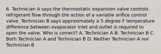 6. Technician A says the thermostatic expansion valve controls refrigerant flow through the action of a variable orifice control valve. Technician B says approximately a 5 degree F temperature difference between evaporator inlet and outlet is required to open the valve. Who is correct? A. Technician A B. Technician B C. Both Technician A and Technician B D. Neither Technician A nor Technician B