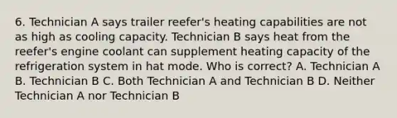 6. Technician A says trailer reefer's heating capabilities are not as high as cooling capacity. Technician B says heat from the reefer's engine coolant can supplement heating capacity of the refrigeration system in hat mode. Who is correct? A. Technician A B. Technician B C. Both Technician A and Technician B D. Neither Technician A nor Technician B