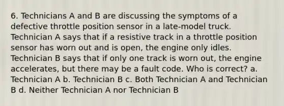 6. Technicians A and B are discussing the symptoms of a defective throttle position sensor in a late-model truck. Technician A says that if a resistive track in a throttle position sensor has worn out and is open, the engine only idles. Technician B says that if only one track is worn out, the engine accelerates, but there may be a fault code. Who is correct? a. Technician A b. Technician B c. Both Technician A and Technician B d. Neither Technician A nor Technician B