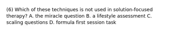 (6) Which of these techniques is not used in solution-focused therapy? A. the miracle question B. a lifestyle assessment C. scaling questions D. formula first session task