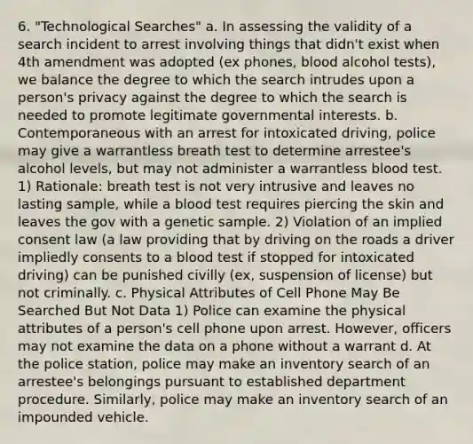 6. "Technological Searches" a. In assessing the validity of a search incident to arrest involving things that didn't exist when 4th amendment was adopted (ex phones, blood alcohol tests), we balance the degree to which the search intrudes upon a person's privacy against the degree to which the search is needed to promote legitimate governmental interests. b. Contemporaneous with an arrest for intoxicated driving, police may give a warrantless breath test to determine arrestee's alcohol levels, but may not administer a warrantless blood test. 1) Rationale: breath test is not very intrusive and leaves no lasting sample, while a blood test requires piercing the skin and leaves the gov with a genetic sample. 2) Violation of an implied consent law (a law providing that by driving <a href='https://www.questionai.com/knowledge/ks6YoVAI8S-on-the-road' class='anchor-knowledge'>on the road</a>s a driver impliedly consents to a blood test if stopped for intoxicated driving) can be punished civilly (ex, suspension of license) but not criminally. c. Physical Attributes of Cell Phone May Be Searched But Not Data 1) Police can examine the physical attributes of a person's cell phone upon arrest. However, officers may not examine the data on a phone without a warrant d. At the police station, police may make an inventory search of an arrestee's belongings pursuant to established department procedure. Similarly, police may make an inventory search of an impounded vehicle.