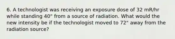 6. A technologist was receiving an exposure dose of 32 mR/hr while standing 40" from a source of radiation. What would the new intensity be if the technologist moved to 72" away from the radiation source?