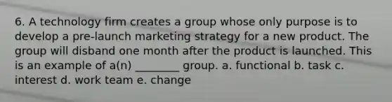 6. A technology firm creates a group whose only purpose is to develop a pre-launch marketing strategy for a new product. The group will disband one month after the product is launched. This is an example of a(n) ________ group. a. functional b. task c. interest d. work team e. change