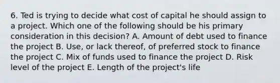 6. Ted is trying to decide what cost of capital he should assign to a project. Which one of the following should be his primary consideration in this decision? A. Amount of debt used to finance the project B. Use, or lack thereof, of preferred stock to finance the project C. Mix of funds used to finance the project D. Risk level of the project E. Length of the project's life