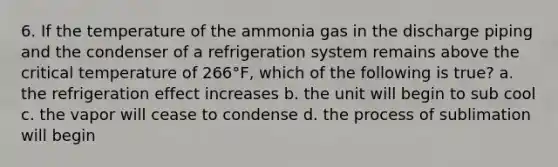 6. If the temperature of the ammonia gas in the discharge piping and the condenser of a refrigeration system remains above the critical temperature of 266°F, which of the following is true? a. the refrigeration effect increases b. the unit will begin to sub cool c. the vapor will cease to condense d. the process of sublimation will begin