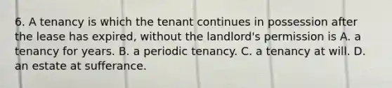 6. A tenancy is which the tenant continues in possession after the lease has expired, without the landlord's permission is A. a tenancy for years. B. a periodic tenancy. C. a tenancy at will. D. an estate at sufferance.