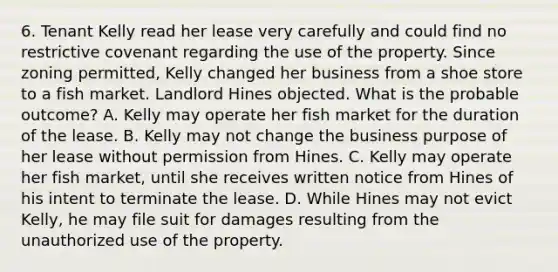 6. Tenant Kelly read her lease very carefully and could find no restrictive covenant regarding the use of the property. Since zoning permitted, Kelly changed her business from a shoe store to a fish market. Landlord Hines objected. What is the probable outcome? A. Kelly may operate her fish market for the duration of the lease. B. Kelly may not change the business purpose of her lease without permission from Hines. C. Kelly may operate her fish market, until she receives written notice from Hines of his intent to terminate the lease. D. While Hines may not evict Kelly, he may file suit for damages resulting from the unauthorized use of the property.