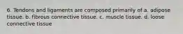 6. Tendons and ligaments are composed primarily of a. adipose tissue. b. fibrous connective tissue. c. muscle tissue. d. loose connective tissue
