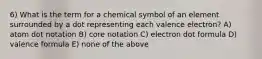 6) What is the term for a chemical symbol of an element surrounded by a dot representing each valence electron? A) atom dot notation B) core notation C) electron dot formula D) valence formula E) none of the above