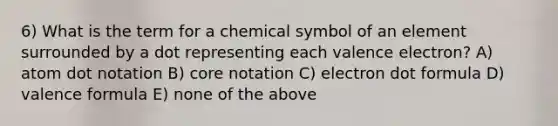 6) What is the term for a chemical symbol of an element surrounded by a dot representing each valence electron? A) atom dot notation B) core notation C) electron dot formula D) valence formula E) none of the above