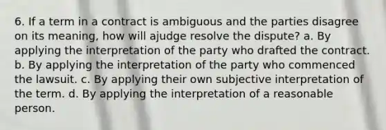 6. If a term in a contract is ambiguous and the parties disagree on its meaning, how will ajudge resolve the dispute? a. By applying the interpretation of the party who drafted the contract. b. By applying the interpretation of the party who commenced the lawsuit. c. By applying their own subjective interpretation of the term. d. By applying the interpretation of a reasonable person.