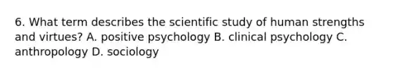 6. What term describes the scientific study of human strengths and virtues? A. positive psychology B. clinical psychology C. anthropology D. sociology