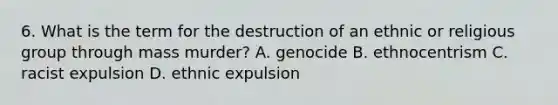 6. What is the term for the destruction of an ethnic or religious group through mass murder? A. genocide B. ethnocentrism C. racist expulsion D. ethnic expulsion