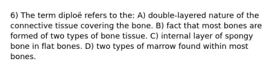 6) The term diploë refers to the: A) double-layered nature of the connective tissue covering the bone. B) fact that most bones are formed of two types of bone tissue. C) internal layer of spongy bone in flat bones. D) two types of marrow found within most bones.