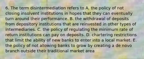 6. The term disintermediation refers to A. the policy of not closing insolvent institutions in hopes that they can eventually turn around their performance. B. the withdrawal of deposits from depository institutions that are reinvested in other types of intermediaries. C. the policy of regulating the minimum rate of return institutions can pay on deposits. D. chartering restrictions that limit the ability of new banks to enter into a local market. E. the policy of not allowing banks to grow by creating a de novo branch outside their traditional market area