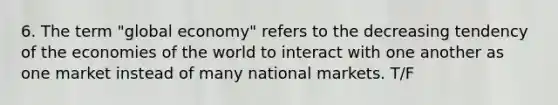 6. The term "global economy" refers to the decreasing tendency of the economies of the world to interact with one another as one market instead of many national markets. T/F